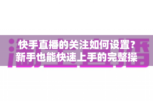 快手直播的关注如何设置？新手也能快速上手的完整操作指南与实用技巧详解