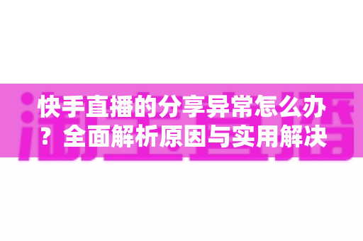 快手直播的分享异常怎么办？全面解析原因与实用解决方案指南