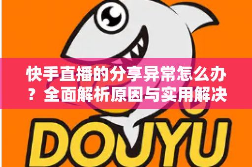 快手直播的分享异常怎么办？全面解析原因与实用解决方案指南