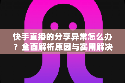 快手直播的分享异常怎么办？全面解析原因与实用解决方案指南
