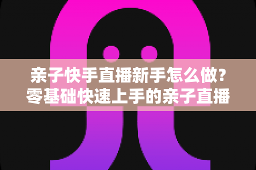 亲子快手直播新手怎么做?零基础快速上手的亲子直播间运营全攻略 亲子快手直播新手怎么做?零基础快速上手的亲子直播间运营全攻略