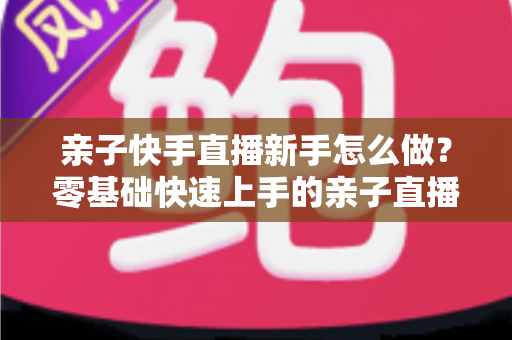 亲子快手直播新手怎么做?零基础快速上手的亲子直播间运营全攻略 亲子快手直播新手怎么做?零基础快速上手的亲子直播间运营全攻略