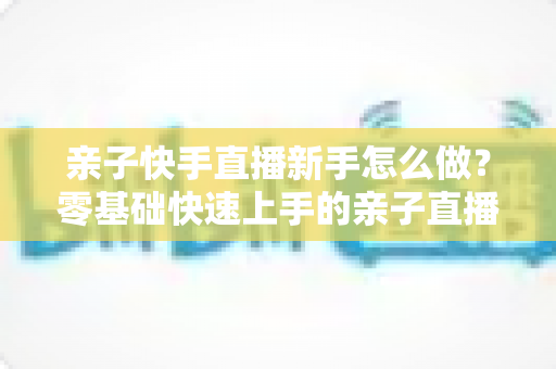 亲子快手直播新手怎么做?零基础快速上手的亲子直播间运营全攻略 亲子快手直播新手怎么做?零基础快速上手的亲子直播间运营全攻略