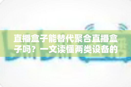 直播盒子能替代聚合直播盒子吗?一文读懂两类设备的功能差异、适用场景与选购策略 直播盒子能替代聚合直播盒子吗?一文读懂两类设备的功能差异、适用场景与选购策略