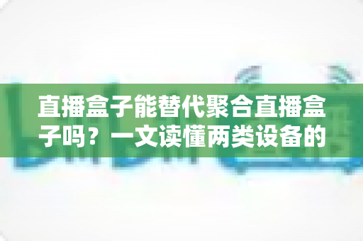 直播盒子能替代聚合直播盒子吗？一文读懂两类设备的功能差异、适用场景与选购策略