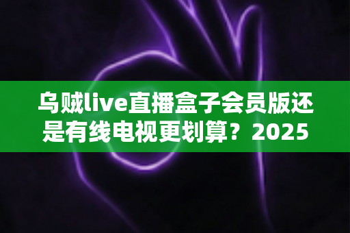乌贼live直播盒子会员版还是有线电视更划算?2025年家庭观影最全省钱对比指南 乌贼live直播盒子会员版还是有线电视更划算?2025年家庭观影最全省钱对比指南