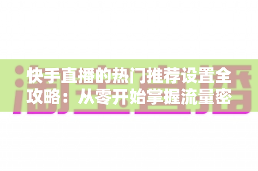 快手直播的热门推荐设置全攻略：从零开始掌握流量密码，让直播间人气飙升的实战指南