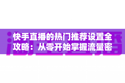 快手直播的热门推荐设置全攻略：从零开始掌握流量密码，让直播间人气飙升的实战指南