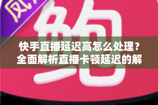 快手直播延迟高怎么处理？全面解析直播卡顿延迟的解决方法与优化技巧
