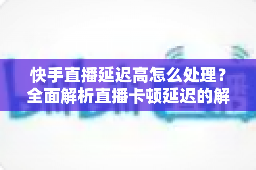 快手直播延迟高怎么处理？全面解析直播卡顿延迟的解决方法与优化技巧