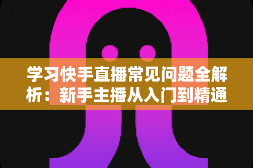 学习快手直播常见问题全解析：新手主播从入门到精通的避坑指南与实战答疑手册