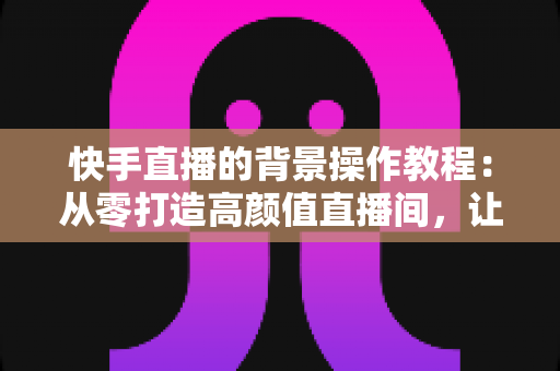 快手直播的背景操作教程:从零打造高颜值直播间,让粉丝一眼爱上你的直播画面 快手直播的背景操作教程:从零打造高颜值直播间,让粉丝一眼爱上你的直播画面