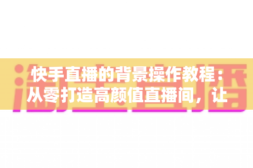 快手直播的背景操作教程:从零打造高颜值直播间,让粉丝一眼爱上你的直播画面 快手直播的背景操作教程:从零打造高颜值直播间,让粉丝一眼爱上你的直播画面