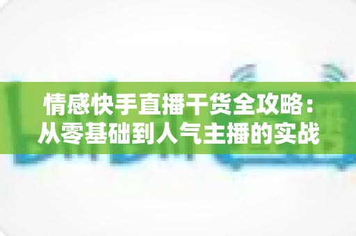 情感快手直播干货全攻略：从零基础到人气主播的实战成长指南