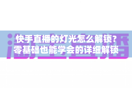 快手直播的灯光怎么解锁?零基础也能学会的详细解锁攻略与升级技巧全解析 快手直播的灯光怎么解锁?零基础也能学会的详细解锁攻略与升级技巧全解析
