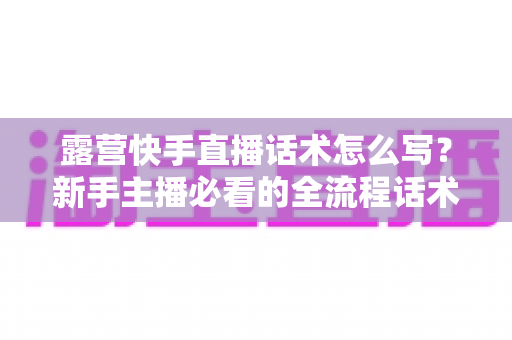 露营快手直播话术怎么写?新手主播必看的全流程话术模板与实战技巧指南 露营快手直播话术怎么写?新手主播必看的全流程话术模板与实战技巧指南