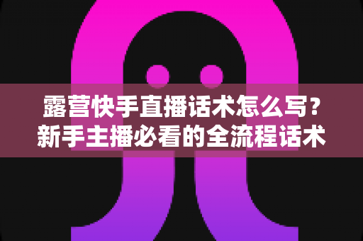 露营快手直播话术怎么写?新手主播必看的全流程话术模板与实战技巧指南 露营快手直播话术怎么写?新手主播必看的全流程话术模板与实战技巧指南