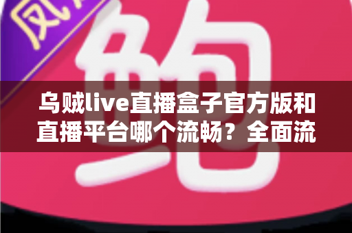 乌贼live直播盒子官方版和直播平台哪个流畅？全面流畅度对比与观看体验优化指南