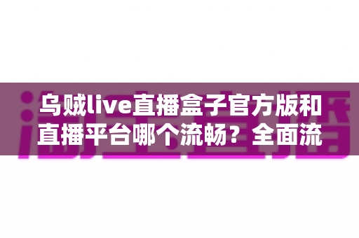 乌贼live直播盒子官方版和直播平台哪个流畅？全面流畅度对比与观看体验优化指南