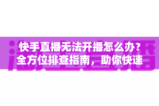 快手直播无法开播怎么办？全方位排查指南，助你快速恢复直播、重获开播自由