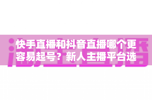 快手直播和抖音直播哪个更容易起号?新人主播平台选择深度指南 快手直播和抖音直播哪个更容易起号?新人主播平台选择深度指南