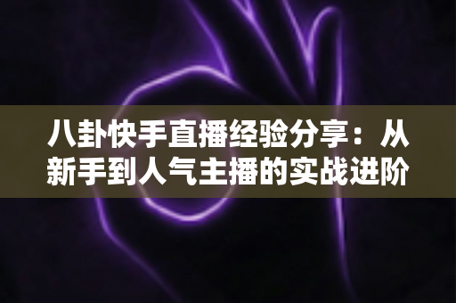 八卦快手直播经验分享：从新手到人气主播的实战进阶指南