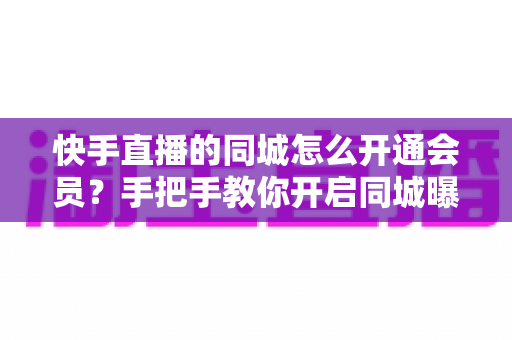 快手直播的同城怎么开通会员？手把手教你开启同城曝光与会员权益全攻略