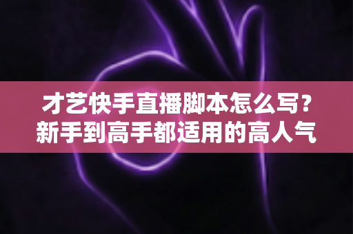 才艺快手直播脚本怎么写?新手到高手都适用的高人气直播脚本创作全攻略 才艺快手直播脚本怎么写?新手到高手都适用的高人气直播脚本创作全攻略