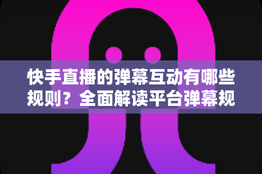 快手直播的弹幕互动有哪些规则?全面解读平台弹幕规范与合规运营指南 快手直播的弹幕互动有哪些规则?全面解读平台弹幕规范与合规运营指南