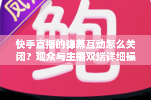 快手直播的弹幕互动怎么关闭？观众与主播双端详细操作指南全解析
