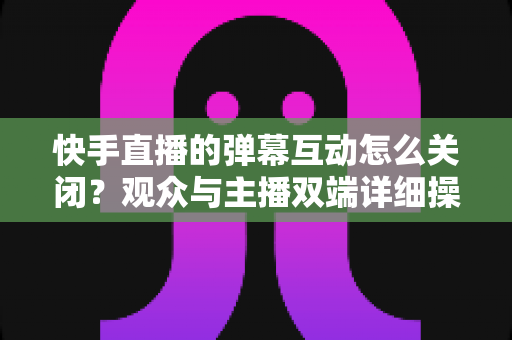 快手直播的弹幕互动怎么关闭？观众与主播双端详细操作指南全解析