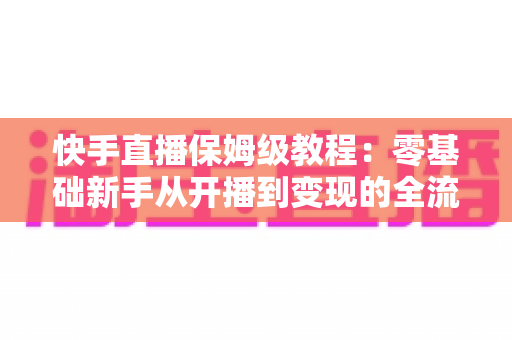快手直播保姆级教程：零基础新手从开播到变现的全流程实战指南