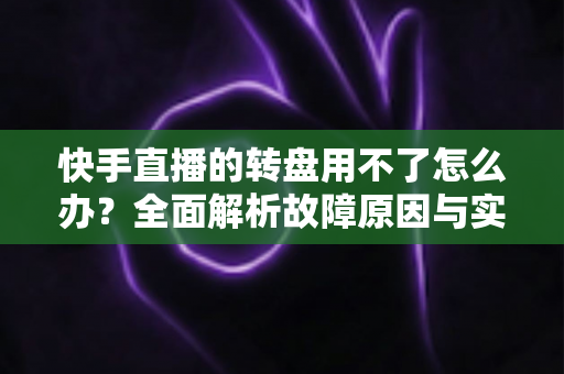 快手直播的转盘用不了怎么办？全面解析故障原因与实用解决方法指南