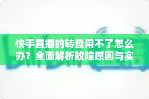 快手直播的转盘用不了怎么办？全面解析故障原因与实用解决方法指南