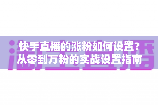 快手直播的涨粉如何设置？从零到万粉的实战设置指南与运营技巧全解析