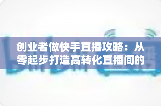 创业者做快手直播攻略：从零起步打造高转化直播间的实战指南