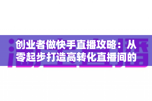 创业者做快手直播攻略：从零起步打造高转化直播间的实战指南