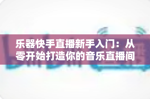 乐器快手直播新手入门:从零开始打造你的音乐直播间的完整指南 乐器快手直播新手入门:从零开始打造你的音乐直播间的完整指南