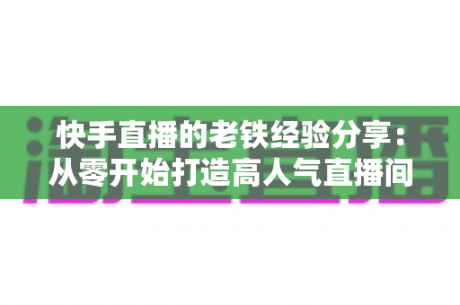 快手直播的老铁经验分享：从零开始打造高人气直播间与忠实粉丝群的实战指南