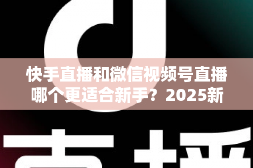 快手直播和微信视频号直播哪个更适合新手？2025新手主播入行平台选择全攻略
