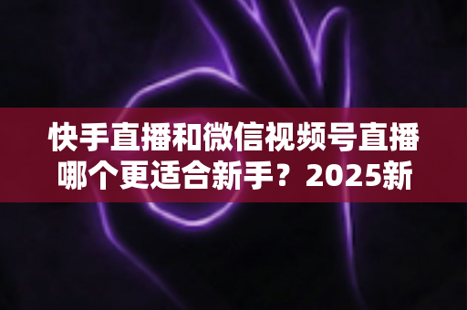 快手直播和微信视频号直播哪个更适合新手？2025新手主播入行平台选择全攻略