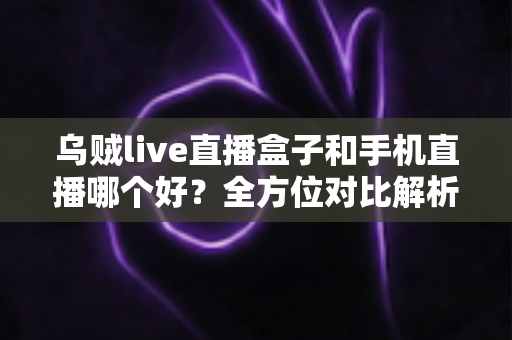 乌贼live直播盒子和手机直播哪个好？全方位对比解析助你选出最适合的直播设备方案