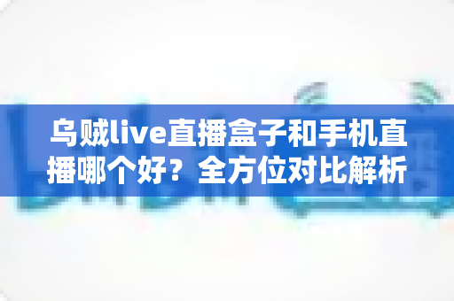 乌贼live直播盒子和手机直播哪个好？全方位对比解析助你选出最适合的直播设备方案
