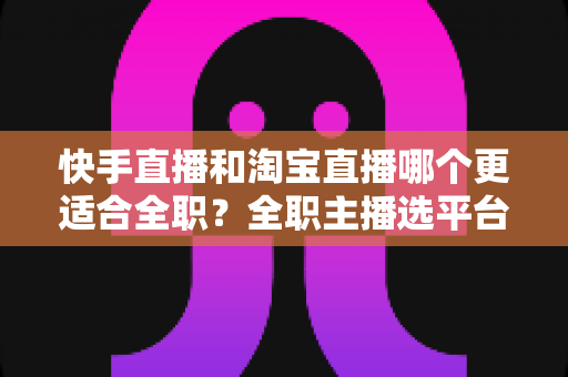 快手直播和淘宝直播哪个更适合全职?全职主播选平台的深度解析与实操指南 快手直播和淘宝直播哪个更适合全职?全职主播选平台的深度解析与实操指南