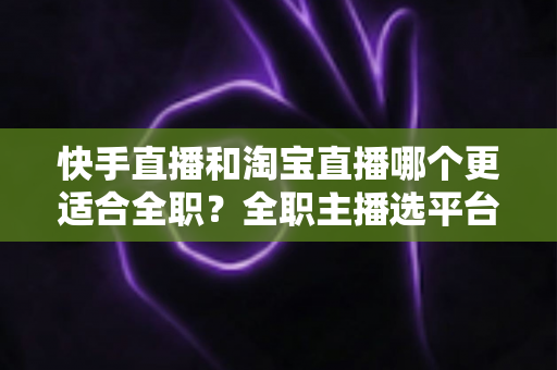 快手直播和淘宝直播哪个更适合全职?全职主播选平台的深度解析与实操指南 快手直播和淘宝直播哪个更适合全职?全职主播选平台的深度解析与实操指南
