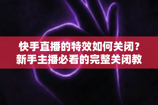快手直播的特效如何关闭?新手主播必看的完整关闭教程与实用技巧 快手直播的特效如何关闭?新手主播必看的完整关闭教程与实用技巧