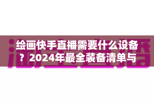 绘画快手直播需要什么设备？2024年最全装备清单与选购攻略，助你轻松开播涨粉