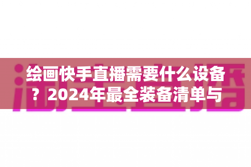 绘画快手直播需要什么设备？2024年最全装备清单与选购攻略，助你轻松开播涨粉
