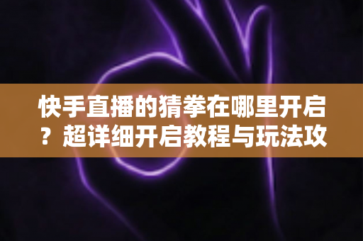 快手直播的猜拳在哪里开启?超详细开启教程与玩法攻略,主播必看的互动涨粉秘籍 快手直播的猜拳在哪里开启?超详细开启教程与玩法攻略,主播必看的互动涨粉秘籍