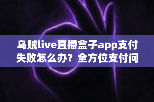 乌贼live直播盒子app支付失败怎么办？全方位支付问题排查与解决方案指南